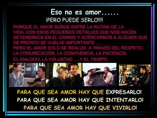 Eso no es amor...... PORQUE EL AMOR SURGE ENTRE LA RUTINA DE LA VIDA, CON ESOS PEQUEÑOS DETALLES QUE NOS HACEN DETENERNOS EN EL CAMINO Y ACERCARNOS A ALGUIEN QUE DE PRONTO SE VUELVE IMPORTANTE .... PERO EL AMOR SOLO SE REALIZA  A TRAVES DEL RESPETO, LA COMUNICACIÓN, LA CONVIVENCIA, LA PACIENCIA,  EL DIALOGO, LA VOLUNTAD .....Y EL TIEMPO . PARA QUE SEA AMOR HAY QUE  EXPRESARLO! PARA QUE SEA AMOR HAY QUE INTENTARLO! PARA QUE SEA AMOR HAY QUE VIVIRLO! ¡PERO PUEDE SERLO!!!! 