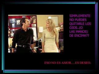 SIMPLEMENTE NO PUEDES QUITARLE LOS OJOS..(O  LAS MANOS) DE ENCIMA?? ESO NO ES AMOR.....ES DESEO. 