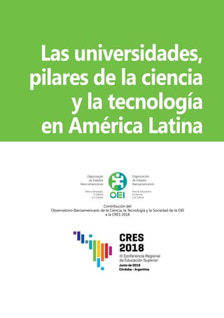 Las universidades,
pilares de la ciencia
y la tecnología
en América Latina
Contribución del
Observatorio Iberoamericano de la Ciencia, la Tecnología y la Sociedad de la OEI
a la CRES 2018
 