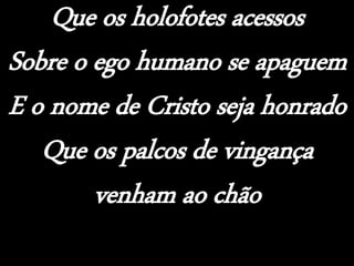 Que os holofotes acessos
Sobre o ego humano se apaguem
E o nome de Cristo seja honrado
Que os palcos de vingança
venham ao chão
 
