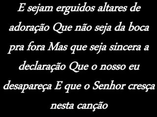 E sejam erguidos altares de
adoração Que não seja da boca
pra fora Mas que seja sincera a
declaração Que o nosso eu
desapareça E que o Senhor cresça
nesta canção
 