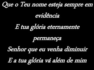 Que o Teu nome esteja sempre em
evidência
E tua glória eternamente
permaneça
Senhor que eu venha diminuir
E a tua glória vá além de mim
 