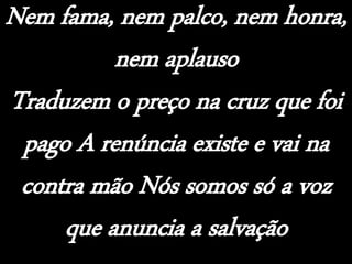 Nem fama, nem palco, nem honra,
nem aplauso
Traduzem o preço na cruz que foi
pago A renúncia existe e vai na
contra mão Nós somos só a voz
que anuncia a salvação
 