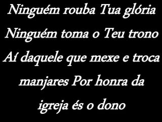 Ninguém rouba Tua glória
Ninguém toma o Teu trono
Aí daquele que mexe e troca
manjares Por honra da
igreja és o dono
 