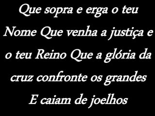 Que sopra e erga o teu
Nome Que venha a justiça e
o teu Reino Que a glória da
cruz confronte os grandes
E caiam de joelhos
 