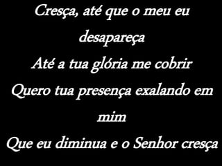 Cresça, até que o meu eu
desapareça
Até a tua glória me cobrir
Quero tua presença exalando em
mim
Que eu diminua e o Senhor cresça
 