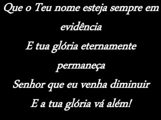 Que o Teu nome esteja sempre em
evidência
E tua glória eternamente
permaneça
Senhor que eu venha diminuir
E a tua glória vá além!
 