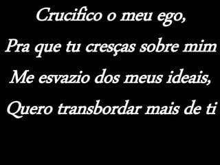 Crucifico o meu ego,
Pra que tu cresças sobre mim
Me esvazio dos meus ideais,
Quero transbordar mais de ti
 