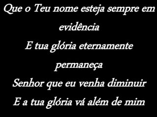 Que o Teu nome esteja sempre em
evidência
E tua glória eternamente
permaneça
Senhor que eu venha diminuir
E a tua glória vá além de mim
 