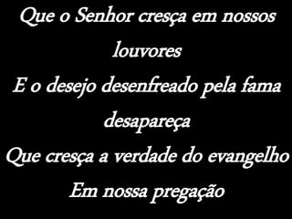 Que o Senhor cresça em nossos
louvores
E o desejo desenfreado pela fama
desapareça
Que cresça a verdade do evangelho
Em nossa pregação
 