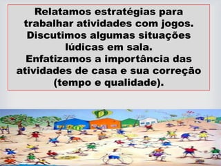 Relatamos estratégias para
trabalhar atividades com jogos.
Discutimos algumas situações
lúdicas em sala.
Enfatizamos a importância das
atividades de casa e sua correção
(tempo e qualidade).
 
