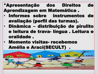 *Apresentação dos Direitos de
Aprendizagem em Matemática .
• Informes sobre instrumentos de
avaliação (perfil das turmas).
• Dinâmica – distribuição de pirulito
e leitura de trava- língua . Leitura e
oralidade .
• Momento visitas- recebemos
Amélia e Araci(SECULT) .
 