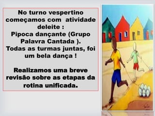 No turno vespertino
começamos com atividade
deleite :
Pipoca dançante (Grupo
Palavra Cantada ).
Todas as turmas juntas, foi
um bela dança !
Realizamos uma breve
revisão sobre as etapas da
rotina unificada.
 