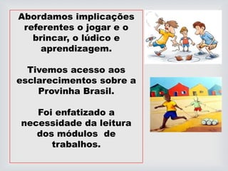 Abordamos implicações
referentes o jogar e o
brincar, o lúdico e
aprendizagem.
Tivemos acesso aos
esclarecimentos sobre a
Provinha Brasil.
Foi enfatizado a
necessidade da leitura
dos módulos de
trabalhos.
 