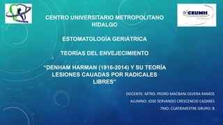 CENTRO UNIVERSITARIO METROPOLITANO
HIDALGO
ESTOMATOLOGÍA GERIÁTRICA
TEORÍAS DEL ENVEJECIMIENTO
“DENHAM HARMAN (1916-2014) Y SU TEORÍA
LESIONES CAUADAS POR RADICALES
LIBRES”
DOCENTE: MTRO. PEDRO MACBANI OLVERA RAMOS
ALUMNO: JOSE SERVANDO CRESCENCIO CAZARES
7MO. CUATRIMESTRE GRUPO: B
 