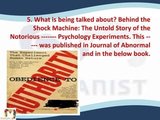 5. What is being talked about? Behind the
Shock Machine: The Untold Story of the
Notorious ------- Psychology Experiments. This --
--- was published in Journal of Abnormal
Psychology and in the below book.
 