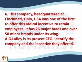 6. This company, headquartered at
Cincinnati, Ohio, USA was one of the first
to offer this radical incentive to retain
employees. It has 26 major brads and over
50 minor brands under its wing.
A.G.Lafley is its present CEO. Identify the
company and the incentive they offered.
 