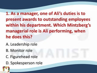1. As a manager, one of Ali’s duties is to
present awards to outstanding employees
within his department. Which Mintzberg’s
managerial role is Ali performing, when
he does this?
A. Leadership role
B. Monitor role
C. Figurehead role
D. Spokesperson role
 