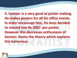 3. Sameer is a very good at poster making.
He makes posters for all his office events.
In order encourage him, his boss decided
to reward him Rs 200/- per poster,
However this decreases enthusiasm of
Sameer. Name the theory which explains
this behaviour.
 