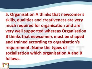 5. Organisation A thinks that newcomer’s
skills, qualities and creativeness are very
much required for organisation and are
very well supported whereas Organisation
B thinks that newcomers must be shaped
and trained according to organisation’s
requirement. Name the types of
socialisation which organisation A and B
follows.
 