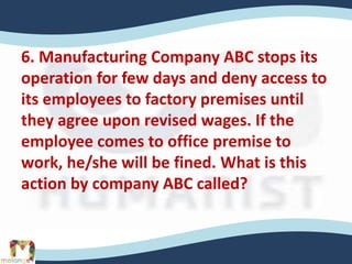 6. Manufacturing Company ABC stops its
operation for few days and deny access to
its employees to factory premises until
they agree upon revised wages. If the
employee comes to office premise to
work, he/she will be fined. What is this
action by company ABC called?
 