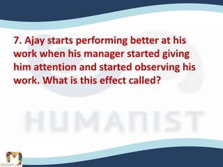 7. Ajay starts performing better at his
work when his manager started giving
him attention and started observing his
work. What is this effect called?
 