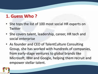 1. Guess Who ?
• She tops the list of 100 most social HR experts on
Twitter
• She covers talent, leadership, career, HR tech and
social enterprise
• As founder and CEO of TalentCulture Consulting
Group, she has worked with hundreds of companies,
from early-stage ventures to global brands like
Microsoft, IBM and Google, helping them recruit and
empower stellar talent.
 