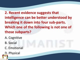 2. Recent evidence suggests that
intelligence can be better understood by
breaking it down into four sub-parts.
Which one of the following is not one of
those subparts?
A. Cognitive
B. Social
C. Emotional
D. Physical
 
