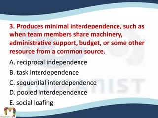 3. Produces minimal interdependence, such as
when team members share machinery,
administrative support, budget, or some other
resource from a common source.
A. reciprocal independence
B. task interdependence
C. sequential interdependence
D. pooled interdependence
E. social loafing
 