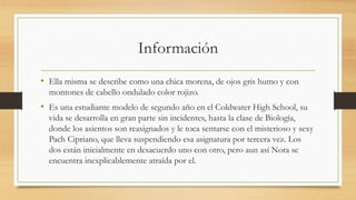 Información
• Ella misma se describe como una chica morena, de ojos gris humo y con
montones de cabello ondulado color rojizo.
• Es una estudiante modelo de segundo año en el Coldwater High School, su
vida se desarrolla en gran parte sin incidentes, hasta la clase de Biología,
donde los asientos son reasignados y le toca sentarse con el misterioso y sexy
Pach Cipriano, que lleva suspendiendo esa asignatura por tercera vez. Los
dos están inicialmente en desacuerdo uno con otro, pero aun así Nora se
encuentra inexplicablemente atraída por el.
 