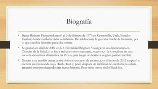Biografía
• Becca Roberts Fitzpatrick nació el 3 de febrero de 1979 en Centerville, Utah, Estados
Unidos; donde también vivió su infancia. De adolescente le gustaba mucho la literatura, por
lo que escribía historias para ella misma.
• Se graduó en abril de 2001 en la Universidad Brigham Young con una licenciatura en
Ciencias de la Salud, y se fue a trabajar como secretaria, maestra, y de contadora en una
escuela secundaria alternativa en Provo, para luego dedicarse a su gran pasión: escribir.
• Gracias a su marido quien la inscribió en un curso de escritura, en febrero de 2012 empezó a
escribir su reconocida saga Hush Hush y, poco después de terminar de escribirla, la autora
anunció estar produciendo una nueva historia. Ésta tiene como título Black Ice.
 
