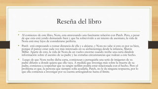 Reseña del libro
• Al comienzo de este libro, Nora, esta atravesando una fascinante relación con Patch. Pero, a pesar
de que esta está yendo demasiado bien y que ha sobrevivido a un intento de asesinato, la vida de
Nora está muy lejos de considerarse perfecta.
• Patch está empezando a tomar distancia de ella y a alejarse, y Nora no sabe si esto es por su bien,
porque él parece estar cada vez más interesado en su archienemiga desde la infancia, Marcie
Millar. Aparte de esto, la vida de Nora da un vuelco enorme cuando recibe una carta dándole
información sobre el asesino de su padre y las extrañas circunstancias que rodean a este hecho.
• Luego de que Nora recibe dicha carta, comienzan a perseguirla una serie de imágenes de su
padre difunto a donde quiera que ella vaya. A medida que investiga más sobre la muerte de su
padre, comienza a sospechar que su sangre nefilim podría estar relacionada con el hecho. Pero el
problema es que, la persona que siempre solía ayudarla, Patch, no le da ninguna respuesta, por lo
que ella comienza a investigar por su cuenta arriesgándose hasta el límite.
 