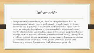 Información
• Aunque su verdadero nombre es Jev, “Pach” es un ángel caído que desea ser
humano mas que cualquier cosa, ya que los ángeles o ángeles caídos no sienten
físicamente y su mayor deseo es poder sentir, desde el momento en que se revelo
contra los arcángeles, logrando que lo expulsaran del cielo, e investigando como
hacerlo, y la única forma que descubre después de 700 años, es que para ser humano
tiene que sacrificar a un descendiente de su vasallo nefillim Chauncey Leaisng: Nora
grey. Esta a punto de lograrlo varias veces, pero algo siempre lo detiene, no sabe que
es, hasta el momento en que se da cuenta que esta enamorado pueden sentir
físicamente, y su mayor deseo es sentir, desde el momento que de ella.
 