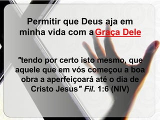 Permitir que Deus aja em minha vida com a  _________   " tendo por certo isto mesmo, que aquele que em vós começou a boa obra a aperfeiçoará até o dia de Cristo Jesus " Fil . 1:6 (NIV) Graça Dele 
