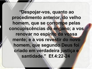 “ Despojar-vos, quanto ao procedimento anterior, do velho homem, que se corrompe pelas concupiscências do engano; a vos renovar no espírito da vossa mente; e a vos revestir do novo homem, que segundo Deus foi criado em verdadeira justiça e santidade."  Ef.4:22-24  