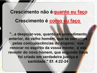 Crescimento não é  ____________ Crescimento é  ____________ "... a despojar-vos, quanto ao procedimento anterior, do velho homem, que se corrompe pelas concupiscências do engano;  vos renovar no espírito da vossa mente;  a vos revestir do novo homem, que segundo Deus foi criado em verdadeira justiça e santidade." Ef. 4:22-24 quanto eu faço como eu faço 