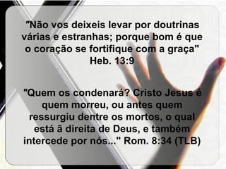 " Não vos deixeis levar por doutrinas várias e estranhas; porque bom é que o coração se fortifique com a graça"   Heb. 13:9 " Quem os condenará? Cristo Jesus é quem morreu, ou antes quem ressurgiu dentre os mortos, o qual está ã direita de Deus, e também intercede por nós..."   Rom. 8:34 (TLB) 