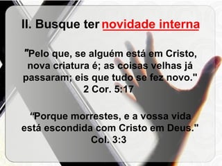 II. Busque ter  ______________ " Pelo que, se alguém está em Cristo, nova criatura é; as coisas velhas já passaram; eis que tudo se fez novo."   2 Cor. 5:17  “ Porque morrestes, e a vossa vida está escondida com Cristo em Deus."   Col. 3:3  novidade interna 