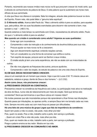 Portanto, recomendo aos nossos irmãos mais novos na fé que procurem crescer do modo certo, que
é através do conhecimento da palavra de Deus. E esta palavra que te sustentará nas horas mais
difíceis da sua caminhada.
A vida que Deus nos oferece é completa. Nela há milagres, através dela podemos buscar os dons
do Espírito. Porem nela, não pode faltar o “genuíno leite espiritual”.
2. O Alimento sólido. Acerca dele Paulo diz: “Mas o alimento sólido é para os adultos, para aqueles
que, pela prática, têm as suas faculdades exercitadas para discernir não somente o bem, mas
também o mal.” – (HB 5:14).
Quando estamos a mais tempo na caminhada com Cristo, necessitamos do alimento sólido. Paulo
diz que o “o alimento sólido é para os adultos”.
Mas quando um cristão é considerado como adulto? Vejamos as suas qualidades:
• Evitar agir com inconstância.
• Compreende o valor da instrução e do conhecimento da doutrina bíblica para sua vida.
• Procura ajudar os mais novos na fé a crescerem.
• Age com discernimento espiritual, evitando reações carnais.
• Tem um vocabulário ou uma forma de conversar que edifica a outros.
• Tem espírito de equipe, procura servir ao Senhor e seus irmãos.
• O cristão adulto já tem uma certa experiência, ele não se abala com as imaturidades de
outros.
• Ele não vive julgando as fraquezas dos outros, procura ajudá-los.
• Compreende o valor da oração, do estudo da palavra e de uma vida cheia do Espírito.
III) EM QUE ÁREAS NECESSITAMOS CRESCER:
Jesus é um exemplo de um homem que crescia. Veja o que diz Lucas 2:52: “E crescia Jesus em
sabedoria, estatura e graça, diante de Deus e dos homens.” – (LC 2:52).
Assim como Jesus, nós precisamos crescer:
a) PRECISAMOS CRESCER NA CONSTANCIA.
Precisamos crescer na constância da frequência aos cultos, ou participação mais ativa na realização
da obra de Deus, numa vida de relacionamento por meio de oração. Será que temos sido
constantes? Será que terminamos o que Deus coloca em nossas mãos?
Há muitas pessoas que são inconstantes porque não aprenderam a ficar firmes nas tribulações.
Quando passo por tribulações, eu apenas confio, e sempre Deus tem me tornado cada vez mais
forte. Sempre me sinto cada vez com mais força ao passar por dificuldades.
Há uma letra de uma música do grupo Logos que fala da importância da constância:
Quem tem posto a mão no arado, não pode, mais olhar pra trás!
Pois, quem no arado, Poe a mão, trabalho certo e perto, tem serviço e profissão.
…Quem em cristo Põe a vida não pode, mais olhar pra trás.
Pois, quem ao mestre deu a mão, trabalho certo e perto, tem serviço e profissão.
Prega a palavra ensina ao teu redor. Mostra em tua vida.
b) PRECISAMOS CRESCER NA COMUNHÃO E NO AMOR.
 