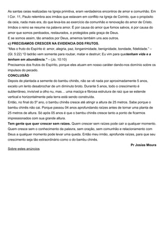 As santas ceias realizadas na Igreja primitiva, eram verdadeiros encontros de amor e comunhão. Em
I Cor. 11, Paulo relembra aos irmãos que estavam em conflito na Igreja de Corinto, que o propósito
da ceia, nada mais era, do que leva-los ao exercício da comunhão e renovação do amor de Cristo.
Irmãos o reino se resume na palavra amor. É por causa do amor que fomos salvos, é por causa do
amor que somos perdoados, restaurados, e protegidos pela graça de Deus.
E se somos assim, tão amados por Deus, amemos também uns aos outros.
c) PRECISAMOS CRESCER NA EVIDENCIA DOS FRUTOS.
“Mas o fruto do Espírito é: amor, alegria, paz, longanimidade, benignidade, bondade, fidelidade.” –
(Gl. 5:22) “O ladrão vem somente para roubar, matar e destruir; Eu vim para quetenham vida e a
tenham em abundância.” – (Jo. 10:10)
Precisamos dos frutos do Espírito, porque eles atuam em nosso caráter dando-nos domínio sobre os
impulsos do pecado.
CONCLUSÃO
Depois de plantada a semente do bambu chinês, não se vê nada por aproximadamente 5 anos,
exceto um lento desabrochar de um diminuto broto. Durante 5 anos, todo o crescimento é
subterrâneo, invisível a olho nu, mas… uma maciça e fibrosa estrutura de raiz que se estende
vertical e horizontalmente pela terra está sendo construída.
Então, no final do 5º ano, o bambu chinês cresce até atingir a altura de 25 metros. Sabe porque o
bambu chinês não cai. Porque passou 04 anos aprofundando raízes antes de tornar uma planta de
25 metros de altura. Só após 05 anos é que o bambu chinês cresce tanto a ponto de ficarmos
impressionados com sua grande altura.
Tem gente que quer crescer sem raízes. Quem crescer sem raízes pode cair a qualquer momento.
Quem cresce sem o conhecimento da palavra, sem oração, sem comunhão e relacionamento com
Deus a qualquer momento pode levar uma queda. Então meu irmão, aprofunde raízes, para que seu
crescimento seja tão extraordinário como o do bambu chinês.
Pr Josias Moura
Sobre estes anúncios
 
