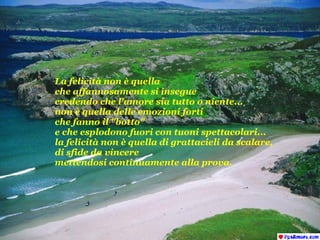 La felicità non è quella che affannosamente si insegue  credendo che l'amore sia tutto o niente... non è quella delle emozioni forti  che fanno il "botto"  e che esplodono fuori con tuoni spettacolari... la felicità non è quella di grattacieli da scalare,  di sfide da vincere mettendosi continuamente alla prova. 