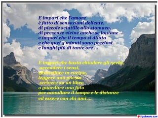 E impari che l'amore è fatto di sensazioni delicate, di piccole scintille allo stomaco,  di presenze vicine anche se lontane …  e impari che il tempo si dilata  e che quei 5 minuti sono preziosi  e lunghi più di tante ore … E impari che basta chiudere gli occhi, accendere i sensi,  sfornellare in cucina,  leggere una poesia, scrivere su un libro  o guardare una foto  per annullare il tempo e le distanze ed essere con chi ami …   