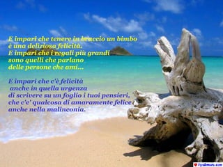 E impari che tenere in braccio un bimbo  è una deliziosa felicità. E impari che i regali più grandi  sono quelli che parlano  delle persone che ami... E impari che c'è felicità anche in quella urgenza  di scrivere su un foglio i tuoi pensieri,  che c'e' qualcosa di amaramente felice anche nella malinconia. 