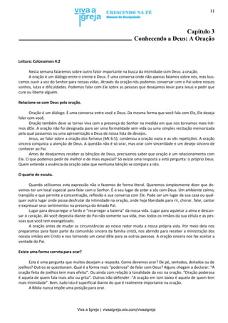 Viva a Igreja | vivaaigreja.wix.com/vivaaigreja
11
Capítulo 3
Conhecendo a Deus: A Oração
Leitura: Colossenses 4:2
Nesta semana falaremos sobre outro fator importante na busca da intimidade com Deus: a oração.
A oração é um diálogo entre o crente e Deus. É uma conversa onde não apenas falamos sobre nós, mas bus-
camos ouvir a voz do Senhor para nossas vidas. Através da oração nós podemos conversar com o Pai sobre nossos
sonhos, lutas e dificuldades. Podemos falar com Ele sobre as pessoas que desejamos levar para Jesus e pedir que
cure ou liberte alguém.
Relacione-se com Deus pela oração.
Oração é um diálogo. É uma conversa entre você e Deus. Da mesma forma que você fala com Ele, Ele deseja
falar com você.
Oração também deve se tornar viva com a presença do Senhor na medida em que nos tornamos mais ínti-
mos dEle. A oração não foi designada para ser uma formalidade sem vida ou uma simples recitação memorizada
pela qual passamos ou uma apresentação a Deus de nossa lista de desejos.
Jesus, ao falar sobre a oração dos fariseus (Mt 6:5), condenou a oração vazia e as vãs repetições. A oração
sincera conquista a atenção de Deus. A questão não é só orar, mas orar com sinceridade e um desejo sincero de
conhecer ao Pai.
Antes de desejarmos receber as bênçãos de Deus, precisamos saber que oração é um relacionamento com
Ele. O que podemos pedir de melhor e de mais especial? Só existe uma resposta a está pergunta: o próprio Deus.
Quem entende a essência da oração sabe que nenhuma bênção se compara a isto.
O quarto de escuta.
Quando utilizamos esta expressão não o fazemos de forma literal. Queremos simplesmente dizer que de-
vemos ter um local especial para falar com o Senhor. É o seu lugar de estar a sós com Deus. Um ambiente calmo,
tranqüilo e que permita a concentração, reflexão e sua conversa com Ele. Pode ser um lugar da sua casa ou qual-
quer outro lugar onde possa desfrutar da intimidade na oração, onde haja liberdade para rir, chorar, falar, cantar
e expressar seus sentimentos na presença do Amado Pai.
Lugar para descarregar o fardo e “recarregar a bateria” da nossa vida. Lugar para aquietar a alma e descan-
sar o coração. Ali você deposita diante do Pai não somente sua vida, mas todos os irmãos da sua célula e as pes-
soas que você tem evangelizado.
A oração antes de mudar as circunstâncias ao nosso redor muda a nossa própria vida. Por meio dela nos
preparamos para fazer parte da comunhão sincera da família cristã, nos abrindo para receber a ministração dos
nossos irmãos em Cristo e nos tornando um canal dEle para as outras pessoas. A oração sincera nos faz aceitar a
vontade do Pai.
Existe uma forma correta para orar?
Esta é uma pergunta que muitos desejam a resposta. Como devemos orar? De pé, sentados, deitados ou de
joelhos? Outros se questionam: Qual é a forma mais “poderosa” de falar com Deus? Alguns chegam a declarar: “A
oração feita de joelhos tem mais efeito”. Ou ainda com relação à tonalidade da voz na oração: “Oração poderosa
é aquela de quem fala mais alto ou grita”. Outros irão defender: “A oração em tom baixo é aquela de quem tem
mais intimidade”. Bem, tudo isto é superficial diante do que é realmente importante na oração.
A Bíblia nunca impõe uma posição para orar.
 