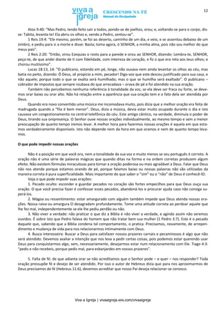 Viva a Igreja | vivaaigreja.wix.com/vivaaigreja
12
Atos 9:40: “Mas Pedro, tendo feito sair a todos, pondo-se de joelhos, orou; e, voltando-se para o corpo, dis-
se: Tabita, levanta-te! Ela abriu os olhos e, vendo a Pedro, sentou-se”.
1 Reis 19:4: “Ele mesmo, porém, se foi ao deserto, caminho de um dia, e veio, e se assentou debaixo de um
zimbro; e pediu para si a morte e disse: Basta; toma agora, ó SENHOR, a minha alma, pois não sou melhor do que
meus pais”.
2 Reis 2:20: “Então, virou Ezequias o rosto para a parede e orou ao SENHOR, dizendo: Lembra-te, SENHOR,
peço-te, de que andei diante de ti com fidelidade, com inteireza de coração, e fiz o que era reto aos teus olhos; e
chorou muitíssimo”.
Lucas 18:13, 14: “O publicano, estando em pé, longe, não ousava nem ainda levantar os olhos ao céu, mas
batia no peito, dizendo: Ó Deus, sê propício a mim, pecador! Digo-vos que este desceu justificado para sua casa, e
não aquele; porque todo o que se exalta será humilhado; mas o que se humilha será exaltado”. O publicano –
cobrador de impostos que sempre roubava do que arrecadava – orava de pé e foi atendido na sua oração.
Também não percebemos nenhuma referência à tonalidade da voz, se ela deve ser fraca ou forte, se deve-
mos orar baixo ou orar alto. Não há relação entre a aparência que sua oração tem e o fato dela ser atendida por
Deus.
Quando era novo convertido uma música me incomodava muito, pois dizia que a melhor oração era feita de
madrugada quando a “fila é bem menor”. Deus, dizia a música, devia estar muito ocupado durante o dia e isto
causava um congestionamento na central telefônica do céu. Este antigo cântico, na verdade, diminuía o poder de
Deus, tirando sua onipresença. O Senhor ouve nossas orações individualmente, ao mesmo tempo e sem a menor
preocupação de quanto tempo iremos levar. A melhor hora para fazermos nossas orações é aquela em que esta-
mos verdadeiramente disponíveis. Isto não depende nem da hora em que oramos e nem de quanto tempo leva-
mos.
O que pode impedir nossas orações
Não é a posição em que você ora, nem a tonalidade da sua voz e muito menos se seu português é correto. A
oração não é uma série de palavras mágicas que quando ditas na forma e na ordem corretas produzem algum
efeito. Não existem fórmulas miraculosas para tornar a oração poderosa ou mais agradável a Deus. Falar que Deus
não nos atende porque estamos orando de pé, porque falamos baixo ou nossas palavras não são utilizadas da
maneira correta é pura superficialidade. Mais importante do que saber o “sim” ou o “não” de Deus é conhecê-lO.
Veja o que pode impedir suas orações:
1. Pecado oculto: esconder e guardar pecados no coração são fortes empecilhos para que Deus ouça sua
oração. O que você precisa fazer é confessar esses pecados, abandoná-los e procurar ajuda caso não consiga su-
perá-los.
2. Mágoa ou ressentimento: estar amargurado com alguém também impede que Deus atenda nossas ora-
ções. Nossa raiva ou amargura O desagradam profundamente. Tome uma atitude correta ao perdoar aquele que
lhe fez mal, independentemente se ele lhe pediu perdão ou não.
3. Não viver a verdade: não praticar o que diz a Bíblia é não viver a verdade, e agindo assim não seremos
ouvidos. É sobre isto que Pedro falava do homem que não tratar bem sua mulher (1 Pedro 3:7). Este é o pecado
daquele que, sabendo que a Bíblia condena tal comportamento, o pratica. Precisamos, novamente, de arrepen-
dimento e mudança de vida para nos relacionarmos intimamente com Deus.
4. Busca interesseira: Buscar a Deus para satisfazer nossos prazeres carnais e pecaminosos é algo que não
será atendido. Devemos avaliar a intenção que nos leva a pedir certas coisas, pois podemos estar querendo usar
Deus para conquistarmos algo, sem, necessariamente, desejarmos estar num relacionamento com Ele. Tiago 4:3:
“pedis e não recebeis, porque pedis mal, para esbanjardes em vossos prazeres”.
5. Falta de fé: de que adianta orar se não acreditamos que o Senhor pode – e quer – nos responder? Toda
oração pressupõe fé e desejo de ser atendido. Por isso o autor de Hebreus dizia que para nos aproximarmos de
Deus precisamos de fé (Hebreus 11:6), devemos acreditar que nosso Pai deseja relacionar-se conosco.
 
