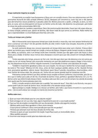 Viva a Igreja | vivaaigreja.wix.com/vivaaigreja
13
O que realmente importa na oração
O importante na oração é que busquemos a Deus com um coração sincero. Para nos relacionarmos com Ele
precisamos buscá-lO de todo coração (Hebreus 10:22), desejosos por encontrá-Lo, ouvir Sua voz e não apenas
para derramarmos nossos problemas e pecados sobre Ele. Muitos procuram o poder, a bênção, os dons, os mila-
gres, as curas, sem se preocuparem em buscar ao Senhor acima de tudo; não devemos nos preocupar, pois todas
as coisas nos serão acrescentadas (Mt 6:33).
A oração deve ser, também, espontânea. Deus não aceita orações decoradas, frases que não sejam ditas pe-
lo nosso coração, palavras que, apesar de bonitas, não dizem nada do que somos ou sentimos. Nada melhor do
que a espontaneidade e a sinceridade para falarmos com o Ele.
Tenha um tempo com o Senhor
Não é interessante como separamos tempo para tudo durante o nosso dia, mas nem sempre lembramos de
orar e conversar com Deus? Um dos grandes desafios da vida cristã é mudar essa situação, buscando ao Senhor
em todos os momentos.
Se você realmente deseja isso, comece separando um tempo diário para estar com o Senhor. Procure disci-
plinar seu horário para investir tempo em oração e leitura da Palavra. Ninguém perde tempo orando ou estudan-
do a Bíblia, ao contrário, este é um tempo muito bem investido. Crentes que não agem assim são fracos e alvos
fáceis para o Diabo. O Senhor Jesus instruiu Seus discípulos a orarem para que não caíssem em tentação (Mateus
26:41).
Tendo separado este tempo, procure ser fiel a ele. Isto não quer dizer que não devemos orar em outros pe-
ríodos ou ter um tempo flexível, pois ocorrerão momentos em que não poderemos esperar chegar a hora marca-
da, mas deveremos buscar ao Senhor naquele momento. O real desafio é manter uma vida diária de oração.
Também é importante agradecer a Deus nas suas orações. Foi isto que o Senhor fez na Sua oração conheci-
da como o “Pai nosso” (Mateus 6:5-15). Jesus, antes de fazer qualquer pedido, adorou ao Pai. Quando formos
orar, precisamos agradecer, adorar, louvar. Reconhecer quem Deus É: grande, maravilhoso, misericordioso, amo-
roso, Senhor de nossas vidas, fiel, presente, etc. Tenha isto em mente quando você for conversar com Ele.
Precisamos sempre lembrar que Deus atende nossas orações se forem conforme a Sua vontade, pois Ele sa-
be o que é melhor para cada um de nós. A vontade do Senhor é boa, perfeita e agradável (Romanos 12:1, 2). Po-
demos achar que determinado desejo é bom, mas Deus sabe que não é, por isso Ele sempre nos atende de acordo
com aquilo que Ele mesmo planejou para nós.
Enfim, a oração sempre é encerrada com o pedido “em nome de Jesus”. Esta não é uma fórmula, mas preci-
samos pedir tudo em nome do Senhor Jesus. Através dEle o Pai atende nossas orações.
Agora pratique a oração. Dedique-se a buscar ao Senhor, pois todo o que busca encontra e o que procura
acha – isto se você colocar seu coração no intento de encontrar ao Senhor.
Reflita sobre isso...
1. Qual sua maior dificuldade para ter uma vida de oração?
2. Você consegue ver em sua vida, hoje, algum impedimento para ter a sua oração ouvida?
3. Faça sua lista de oração e compartilhe com seu discipulador. Divida-a da seguinte maneira:
- Motivos pelos quais devo agradecer a Deus nesta semana.
- O que preciso confessar a Deus como pecado para que Ele me perdoe?
- Pessoas que precisam ouvir de Jesus através da minha vida.
- Pessoas as quais sei que necessitam de oração. Especifique quais as necessidades delas.
- Meus pedidos pessoais.
4. Encerrem este tempo orando pela lista elaborada acima.
 