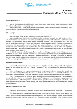 Viva a Igreja | vivaaigreja.wix.com/vivaaigreja
14
Capítulo 4
Conhecendo a Deus: A Adoração
Leitura: Romanos 15:9
Falar de intimidade com Deus é falar sobre louvor. Todo aquele que O conhece O adora, é impelido a exaltá-
lO por todas as Suas obras e por aquilo que Ele É.
Já estudamos sobre a Bíblia, oração, e agora aprenderemos sobre a adoração. Comece lendo o texto acima,
pois ele o ajudará a perceber o quanto isto é importante.
Isto é adoração
Adorar é honrar, louvar por algo que Deus fez ou reconhecer quem Ele É.
Louvamos a Deus por Sua infinita misericórdia, por Sua bondade e fidelidade com cada um de nós. Este é
um grande motivo para adorarmos, pois se não fosse o Seu grande amor, ainda estaríamos perdidos em nossos
pecados. Graças ao Senhor que nos amou mesmo antes de O amarmos. O Pai decidiu enviar Jesus Cristo para
morrer pelas nossas iniquidades. É importante você saber que Romanos 8:37-39 diz: “Em todas estas coisas, po-
rém, somos mais que vencedores, por meio daquele que nos amou. Porque eu estou bem certo de que nem a
morte, nem a vida, nem os anjos, nem os principados, nem as coisas do presente, nem do porvir, nem os poderes,
nem a altura, nem a profundidade, nem qualquer outra criatura poderá separar-nos do amor de Deus, que está
em Cristo Jesus, nosso Senhor”.
Também O adoramos pelas Suas obras. Tudo o que Ele tem feito por nós e em nossas vidas precisa ser re-
conhecido em nosso louvor. Deus nos abençoa, ouve nossas orações, cura nossas feridas, abre portas de empre-
go, cura nossa alma e nos aceita em Sua presença. Adorar é reconhecer – e agradecer – tudo o que Ele tem feito.
Por mais que as situações estejam difíceis, Ele sempre estará ao nosso lado. Sabendo disso, nosso coração deve se
encher de uma alegria e gratidão, transformadas em um louvor vivo, sincero e maravilhoso.
Adorando com a nossa vida
A primeira forma de adoração é a louvar com nosso comportamento. Quem é agradecido a Deus pelo que
Ele É e faz, não só canta, mas vive para o Senhor. A obediência e uma vida consagrada são marcas da verdadeira
gratidão.
Este é um dos pontos mais importantes, pois caso não estejamos adorando com nossas vidas, de nada vale-
rão nossas palavras. Não adiantará cantar a Deus se não O estamos obedecendo ou então não mostramos uma
vida correta. Adorar com a vida é isto: viver como Jesus gostaria que vivêssemos e procurar agir para O agradar.
Essa é a parte mais difícil da adoração. Não é fácil abrir mão do nosso orgulho, egoísmo e pecado para dei-
xarmos o Senhor trabalhar em nossas vidas. Gostamos de “desaparecer” num culto de domingo, quando nosso
comportamento não é visto pelas pessoas. Cantamos músicas que não vivemos, mas ninguém sabe disso. A ado-
ração verdadeira e sincera começa, antes de tudo, com nossas atitudes. Desta forma adoraremos a Deus: fazendo
O que Ele aprova.
Adorando com nossas boas obras
Importante também, e que na realidade tem a ver com a adoração através da nossa vida, é a adoração por
meio das boas obras.
Esta adoração é aquela que é feita quando praticamos o bem para as pessoas, quando nossas atitudes para
com os outros são bondosas e demonstram o amor de Deus por elas. Quando ajudamos alguém, levamos pessoas
para Jesus ou trazemos os desviados novamente para Ele, socorremos aos necessitados, visitamos os enfermos ou
 