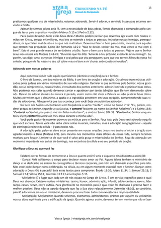 Viva a Igreja | vivaaigreja.wix.com/vivaaigreja
15
praticamos qualquer ato de misericórdia, estamos adorando. Servir é adorar, e servindo às pessoas estamos ser-
vindo a Cristo.
Apesar de sermos salvos pela fé, sem a necessidade de boas obras, fomos chamados e comprados pelo san-
gue de Jesus para as praticarmos (leia Mateus 5:15 e 1 Pedro 2:12).
Para quem devemos fazer estas boas obras? Muitos podem pensar que devemos agir assim com nossos ir-
mãos em Cristo, amigos e familiares, mas isto se estende a todas as pessoas, inclusive nossos inimigos, persegui-
dores, os que falam mal de nós e os que nos maltratam. Devemos fazer o bem para todos, mesmo para aqueles
que tentam nos prejudicar. Como diz Romanos 12:21: “Não te deixes vencer do mal, mas vence o mal com o
bem”. Esta é uma grande marca do verdadeiro cristão: fazer o bem para todas as pessoas. Veja o que o Senhor
Jesus nos ensina em Mateus 5:43-45: “Ouvistes que foi dito: ‘Amarás o teu próximo e odiarás o teu inimigo’. Eu,
porém, vos digo: Amai os vossos inimigos e orai pelos que vos perseguem; para que vos torneis filhos do vosso Pai
celeste, porque ele faz nascer o seu sol sobre maus e bons e vir chuvas sobre justos e injustos”.
Adorando com nossas palavras
Aqui podemos incluir tudo aquilo que falamos (cânticos e orações) para o Senhor.
O livro de Salmos, um dos maiores da Bíblia, é um livro de oração e adoração. Os salmos eram músicas utili-
zadas pelos judeus em vários momentos de sua vida religiosa. Declarar o que sentimos pelo Senhor, nossa grati-
dão, nosso compromisso, nossos frutos, é resultado dos pontos anteriores: adorar com vida e praticar boas obras.
Não podemos nos calar quando devemos cantar e agradecer por tantas bênçãos que Ele tem derramado sobre
nós. Deixar de adorar através da música é pecado, assim como não viver a Palavra ou não praticar boas obras.
Muitos permitem que o desânimo, a apatia e a ingratidão penetrem em seus corações, comprometendo suas vi-
das de adoradores. Não permita que isso aconteça com você! Seja um autêntico adorador.
No livro dos Salmos encontramos com freqüência o verbo “cantar”, como no Salmo 7:17: “Eu, porém, ren-
derei graças ao Senhor, segundo a sua justiça, e cantarei louvores ao nome do Senhor Altíssimo”; e o Salmo 13:6:
“Cantarei ao Senhor, porquanto me tem feito muito bem”; e ainda o Salmo 104:33: “Cantarei ao Senhor enquan-
to eu viver; cantarei louvores ao meu Deus durante a minha vida”.
Você pode gostar de escrever poemas ou músicas para o Senhor. Faça isso, pois Deus será adorado naquilo
que você escreve. Talvez você não saiba sobre notas musicais, melodias, mas a adoração congregacional – aquela
do domingo à noite e da célula – é para todos nós.
A adoração pelas palavras deve estar presente em nossas orações. Jesus nos ensina a iniciar a oração com
agradecimentos a Deus (Mateus 6:9), pois mesmo nos momentos mais difíceis da nossa vida, sempre teremos
motivos para louvar. Lembre-se de que você é salvo pela graça e misericórdia do Senhor. Faça da adoração um
momento importante nos cultos de domingo, nos encontros da célula e no seu período de oração.
Glorifique a Deus no que você faz
Existem outras formas de demonstrar a Deus o quanto você O ama e o quanto está disposto a adorá-lO:
- Dança: Nela utilizamos o corpo para declarar nosso amor ao Pai. Alguns talvez tenham o ministério de
dança e se dedicarão ao ensaio de coreografias e técnicas corporais, pois têm um chamado específico para isto.
Mas você pode dançar numa celebração, na célula, ou em algum momento especial com o Senhor. Dançar como
adoração a Deus não é pecado! Leia estes textos para comprovar: Êxodo 15:20; Juizes 11:34; 1 Samuel 21:11; 2
Samuel 6:14; Salmo 150:4; Jeremias 31:13; Lamentações 5:15.
- Ministério: É o lugar que cada um de nós ocupa no Corpo de Cristo. É um serviço específico para o qual
Deus nos chamou. Existem muitos ministérios: teatro, louvor, administração, infantil, adolescentes e jovens, lide-
rança, casais, servir, entre outros. Para glorificá-lO no ministério para o qual você foi chamado é preciso fazer o
melhor possível. Deus não se agrada daquele que faz a Sua obra relaxadamente (Jeremias 48:10), ao contrário,
para O adorarmos em nosso ministério, devemos procurar fazer tudo com excelência e responsabilidade.
- Ministração: Ministramos quando servimos, exortamos, admoestamos, oramos por alguém ou utilizamos
nossos dons espirituais para a edificação da igreja. Quando agimos assim, devemos ter em mente que não o faze-
 