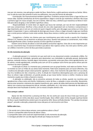 Viva a Igreja | vivaaigreja.wix.com/vivaaigreja
16
mos por nós mesmos, mas pela graça e poder de Deus. Desta forma, a glória pertence somente ao Senhor. Minis-
trar na vida do outro não somente é como nos edificamos, mas uma das formas de adoração.
- Contribuição: Dar financeiramente também é glorificar. O dinheiro sempre tenta tomar o lugar de Deus em
nossas vidas. Quando contribuímos de forma espontânea e alegre é sinal de que realmente o dinheiro não ocupa
o primeiro lugar em nosso coração, mas sim o Senhor. Além do mais, o dinheiro que investimos no Reino é rever-
tido para obras da igreja, e isto também é glorificar a Deus.
- Responsabilidade: O crente deve ser alguém que busca dar exemplo, por isso ele tem responsabilidade
com seus compromissos. Glorificar a Deus através de uma vida responsável com os horários e compromissos é
algo importante, pois é ruim ver um crente em quem ninguém confia, pois não pagas suas contas ou é visto como
alguém irresponsável. Ir para a celebração de domingo para louvar a Deus e chegar atrasado é algo que manifesta
que o crente precisa melhorar muito neste sentido. Nosso Deus merece o melhor, por isso devemos ser responsá-
veis.
- Evangelismo: o Senhor nos chamou para que mostrássemos para todo mundo o quanto Ele é bondoso
(Efésios 2:7). Fazemos isso ao levarmos as pessoas para Jesus. Quanto mais pessoas se converterem, mais irmãos
estarão glorificando a Deus. Conduzir pessoas à Cristo é glorificar ao Senhor.
Existem outras formas de adorar e você até poderia acrescentar algumas. Estas são as mais importantes pa-
ra o seu crescimento hoje. O essencial é lembrar que adorar não é apenas cantar, mas viver para o Senhor, prati-
car a Bíblia e transmitir o amor de Deus para todas as pessoas.
Os três momentos da adoração
- A adoração pessoal: é o momento em que você está no seu devocional orando e estudando a Bíblia. Por
ser um momento de intimidade, aproveite para desenvolver sua criatividade na adoração pessoal, declamando
poemas, cantando músicas, tocando algum instrumento, escrevendo cartas para Deus como agradecimento, len-
do salmos, orando agradecendo, cantando junto com um CD ou qualquer outra forma que possa utilizar para de-
monstrar seu amor e gratidão.
- A adoração na célula: é o momento que, juntamente com seu grupo familiar, você adora ao Senhor. Procu-
re envolver-se com os irmãos da sua célula neste momento. Pode haver propostas para um louvor diferente, mas
a essência da adoração sempre estará presente: agradecer a Deus. Este momento não pode faltar em sua célula,
mas há a tendência de não o levarmos a sério. A atitude de irreverência (desrespeito) para com a presença de
Deus na célula é algo condenável, um grande pecado, já que nosso Senhor merece o melhor. Envolva-se neste
momento e ajude seus irmãos a fazerem o mesmo.
- A adoração na celebração: são os encontros semanais de todas as células, quando nos reunimos para
agradecermos a Deus como uma família. Celebramos o amor de Deus, a salvação e nossa comunhão. Novamente,
precisa estar presente o elemento do respeito (reverência), pois, apesar de todos desfrutarmos de liberdade para
adorar com a postura que desejarmos (de pé, sentados, ajoelhados, etc.), não temos a liberdade de não adorar. A
atenção deve estar focalizada no Senhor, com os nossos corações atentos a Ele.
Para começar a adorar
Apesar de não merecermos a presença de Deus, Ele nos aceita por causa de Jesus Cristo que morreu por
nós. A adoração em minha vida deve causar transformação. Devo refletir sobre minha situação espiritual diante
de Deus e quais impedimentos existem para me aproximar dEle. Nossa confissão dizendo: “Pai, perdoa-me porque
pequei”, precede a adoração, preparando nossa vida para um real encontro com Deus.
Reflita sobre isso...
1. De acordo com a leitura dessa semana, como podemos adorar a Deus?
2. Pense e compartilhe sobre formas de adorar a Deus.
3. Compartilhe sobre como você tem experimentado os três momentos da adoração.
4. Consegue perceber em sua vida alguma atitude que impeça seu louvor?
 