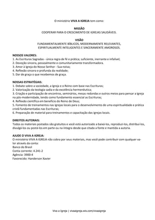 Viva a Igreja | vivaaigreja.wix.com/vivaaigreja
2
O ministério VIVA A IGREJA tem como:
MISSÃO
COOPERAR PARA O CRESCIMENTO DE IGREJAS SAUDÁVEIS.
VISÃO
FUNDAMENTALMENTE BÍBLICOS, MODERNAMENTE RELEVANTES,
ESPIRITUALMENTE INTELIGENTES E SINCERAMENTE AMOROSOS.
NOSSOS VALORES:
1. As Escrituras Sagradas - única regra de fé e prática; suficiente, inerrante e infalível;
2. Devoção sincera, pessoalmente e comunitariamente transformadora.
3. Amor à Igreja do Nosso Senhor - Sua noiva;
4. Reflexão sincera e profunda da realidade;
5. Dar de graça o que recebemos de graça.
NOSSAS ESTRATÉGIAS:
1. Debate sobre a sociedade, a Igreja e o Reino com base nas Escrituras;
2. Valorização da teologia sadia e da excelência hermenêutica;
3. Criação e participação de encontros, seminários, mesas redondas e outros meios para pensar a Igreja
na pós-modernidade, tendo como fundamento essencial as Escrituras;
4. Reflexão científica em benefício do Reino de Deus;
5. Fomento de treinamentos nas Igrejas locais para o desenvolvimento de uma espiritualidade e prática
cristã fundamentadas nas Escrituras;
6. Preparação de material para treinamentos e capacitação das igrejas locais.
DIREITOS AUTORAIS:
Todos os materiais postados são gratuitos e você está autorizado a baixá-los, reproduzi-los, distribuí-los,
divulgá-los ou postá-los em parte ou na íntegra desde que citada a fonte e mantida a autoria.
AJUDE O VIVA A IGREJA:
O ministério VIVA A IGREJA não cobra por seus materiais, mas você pode contribuir com qualquer va-
lor através da conta:
Banco do Brasil
Conta corrente: 4.241-2
Agência: 3900-4
Favorecido: Handerson Xavier
 